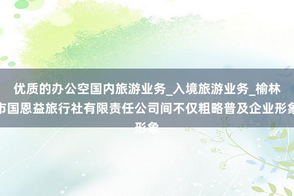 优质的办公空国内旅游业务_入境旅游业务_榆林市国恩益旅行社有限责任公司间不仅粗略普及企业形象