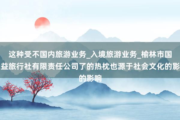 这种受不国内旅游业务_入境旅游业务_榆林市国恩益旅行社有限责任公司了的热枕也源于社会文化的影响