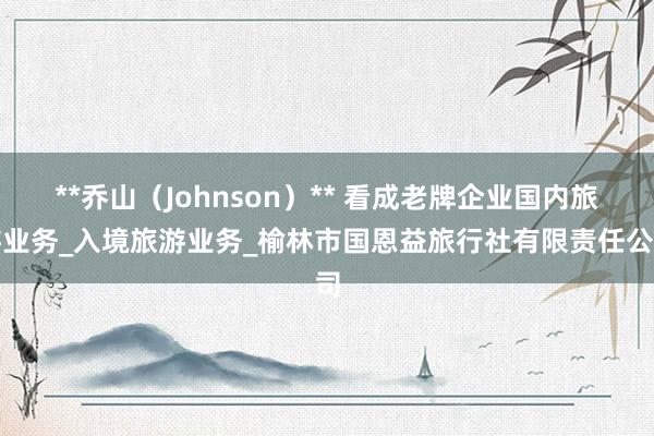 **乔山（Johnson）** 看成老牌企业国内旅游业务_入境旅游业务_榆林市国恩益旅行社有限责任公司
