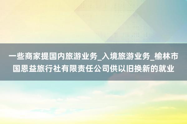 一些商家提国内旅游业务_入境旅游业务_榆林市国恩益旅行社有限责任公司供以旧换新的就业