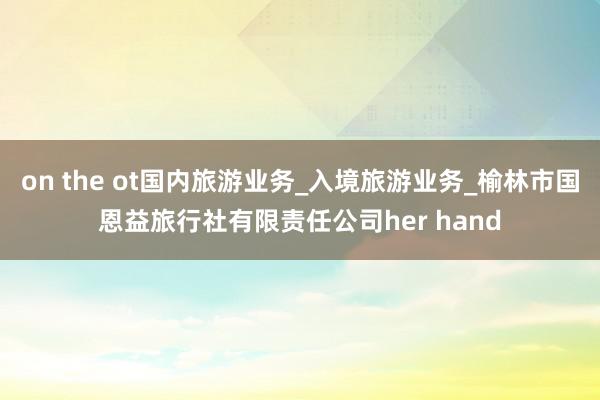 on the ot国内旅游业务_入境旅游业务_榆林市国恩益旅行社有限责任公司her hand